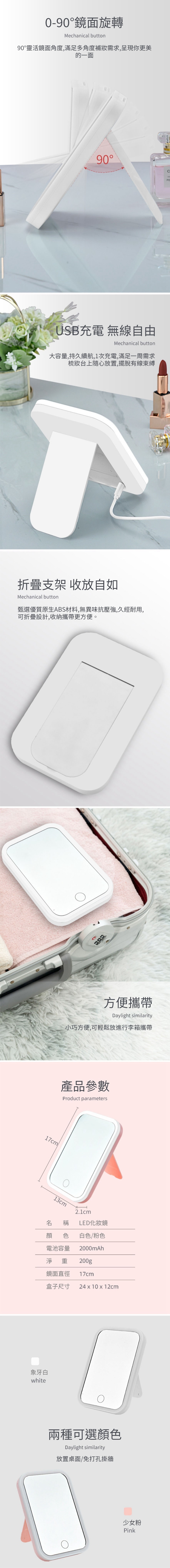 0-90鏡面旋轉Mechanical button90靈活鏡面角度,滿足多角度需求,呈現你更美的一面90°USB充電 無線自由Mechanical button大容量,持久續航,1次充電,滿足一周需求梳妝台上隨心放置,擺脫有線束縛CPE折疊支架 收放自如Mechanical button甄選優質原生ABS材料,無異味抗壓強,久經耐用,可折疊設計,收納攜帶更方便。17cm方便攜帶Daylight similarity小巧方便,可輕鬆放進行李箱攜帶產品參數Product parameters13cm稱顏 色2.1cmLED化妝鏡白色/粉色電池容量 2000mAh淨重 200g鏡面直徑 17cm盒子尺寸 24  10 x 12cm象牙白white兩種可選顏色Daylight similarity放置桌面/免打孔掛牆少女粉Pink