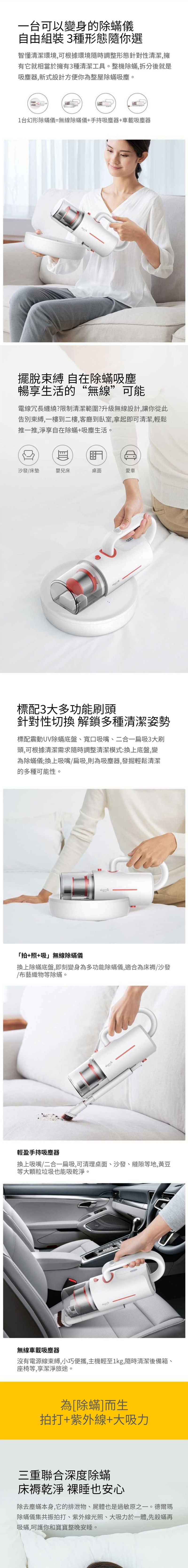 一台可以變身的除蟎儀自由組裝3種形態隨你選智懂清潔環境,可根據環境隨時調整形態針對性清潔,擁有它就相當於擁有3種清潔工具。整機除蟎,拆分後就是吸塵器,新式設計方便你為整屋除蟎吸塵。台幻形除蟎儀=無線除蟎儀+手持吸塵器+車載吸塵器擺脫束縛 自在除蟎吸塵暢享生活的“無線”可能電線冗長纏繞?限制清潔範圍?升級無線設計,讓你從此告別束縛,一樓到二樓,客廳到,拿起即可清潔,輕鬆推一推,淨享自在除蟎+吸塵生活。沙發床墊/布「拍+照+吸」無線除蟎儀換上除標配3大多功能刷頭針對性切換 解鎖多種清潔姿勢等標配震動UV除蟎底盤寬口吸嘴、二一扁吸3大刷頭,可根據清潔需求隨時調整清潔模式:換上底盤,變為除蟎儀;換上吸嘴/扁吸,則為吸塵器,發掘輕鬆清潔的多種可能性。藝換上吸無沒輕盈手持吸塵織大顆有物等座椅等嘴粒蟎底盤,即刻變身為多功能除蟎儀,適合為床褥/沙發垃線車載吸塵電源線,享嬰兒床除蟎。圾潔器/二合一扁吸,可清理桌面、沙發、縫隙等地,黃豆束也器淨能旅桌面吸乾 淨途。。拍打+紫合縛,小巧便攜,主機輕至1kg,隨時清潔後備箱、愛車為[除蟎]而外生線+大吸力三重聯合深度除蟎床褥乾淨 裸睡也安心除去塵蟎本身,它的排 泄物、屍體也是過敏原之一。德爾瑪除蟎儀集共振拍打 、紫外線光 照 吸 於一 體, 先殺蟎再吸蟎 護 你 和 寶寶整 晚 安 睡。、大力,呵