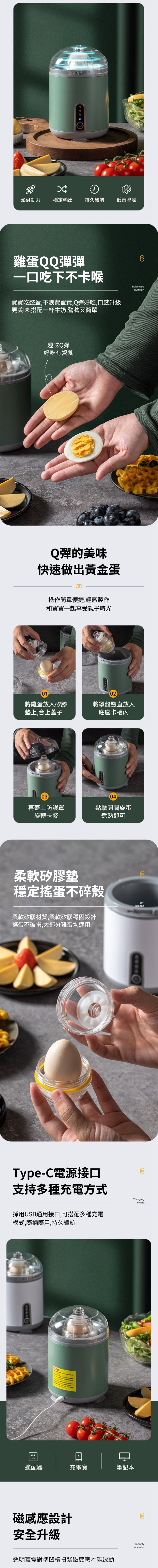 澎湃動力穩定輸出持久續航低音降噪雞蛋QQ彈彈一吃下不卡喉寶寶吃整蛋,不浪費蛋黃,Q彈好吃,口感升級更美味,搭配一杯牛奶,營養又簡單8Balancednutrition趣味Q彈好吃有營養Q彈的美味快速做出黃金蛋操作簡單便捷,輕鬆製作和寶寶一起享受親子時光01將雞蛋放入矽膠墊上,合上蓋子02將罩殼豎直放入底座卡槽0304再蓋上防護罩旋轉卡緊點擊開關旋蛋煮熟即可柔軟矽膠墊穩定搖蛋不碎殼柔軟矽膠材質,柔軟矽膠穩固設計搖蛋不破損,大部分雞蛋均適用Type-C電源接口Softsilicone支持多種充電方式Chargingmode採用USB通用接口,可搭配多種充電模式,隨插隨用,持久續航口適配器充電寶筆記本磁感應設計安全升級透明蓋需對準凹槽扭緊磁感應才能啟動Securityupdates