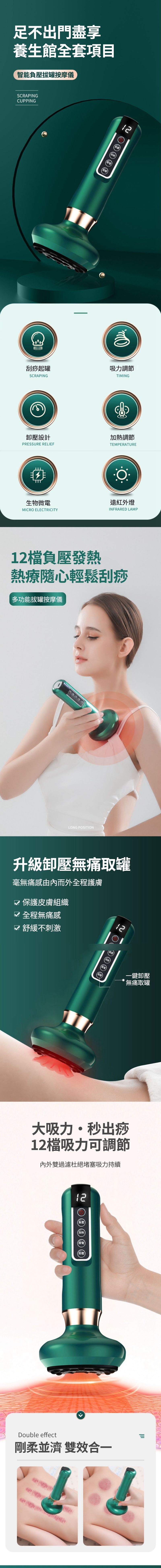 足不出門盡享養生館全套項目智能負壓拔罐按摩儀SCRAPINGCUPPING刮痧起罐SCRAPING設計PRESSURE RELIEFTIT負壓加熱微電生物微電MICRO ELECTRICITY12吸力調節TIMING加熱調節TEMPERATURE遠紅外燈INFRARED LAMP12負壓發熱熱療隨心輕鬆刮痧多功能拔罐按摩儀LONG POSITION升級無痛取罐毫無痛感由內而外全程護膚保護皮膚組織 全程無痛感 舒緩不刺激12一鍵卸壓無痛取罐大吸力秒出痧12檔吸力可調節內外雙過濾杜絕堵塞吸力持續12負壓加熱微電(卸壓Double effect剛柔並濟 雙效合一
