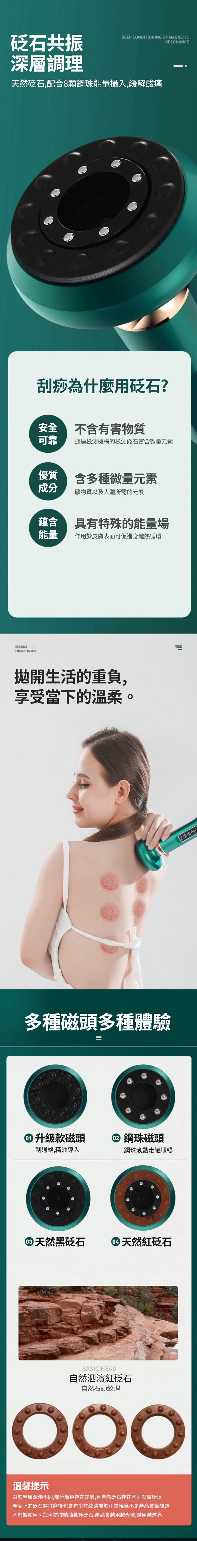 砭石共振深層調理DEEP CONDITIONING OF MAGNETICRESONANCE天然砭石,配合8顆鋼珠能量攝入,緩解酸痛刮痧為什麼用砭石?安全不含有害物質可靠通過檢測機構的檢測砭石富含微量元素優質含多種微量元素成分礦物質以及人體所需的元素蘊含具有特殊的能量場能量作用於皮膚表面可促進身體熱循環Efficient heater拋開生活的重負,享受當下的溫柔。多種磁頭多種體驗升級款磁頭鋼珠磁頭刮通絡,精油導入鋼珠滾動走罐順暢天然黑砭石天然紅砭石BASIC HEAD自然泗濱紅砭石自然石頭紋理溫馨提示由於岩層深淺不同,部分顏色存在差異,且自然砭石存在不同石紋所以產品上的砭石經打磨後也會有少許紋路屬於正常現像不是產品質量問題不影響使用。您可塗抹精油養護砭石,產品會越用越光滑,越用越漂亮