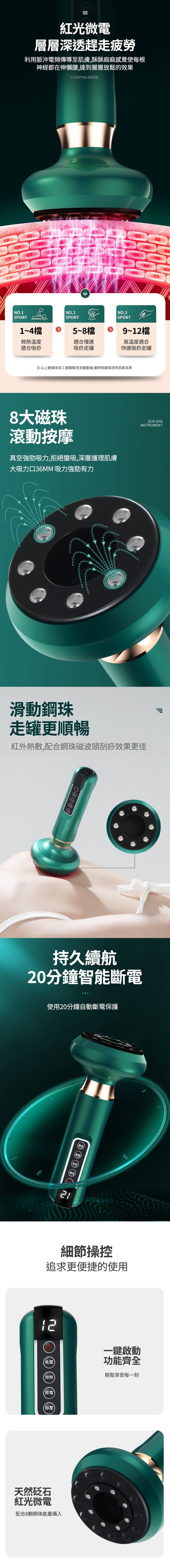 加熱=紅光微電層層深透趕走疲勞利用脈沖電頻傳導至肌膚,酥酥麻麻感覺使每根神經都在伸懶腰,達到層層放鬆的效果SCRAPING MODENO.1SPORTNO.2SPORTNO.3SPORT1~4檔5~8檔微熱溫度適合慢速適合吸痧吸痧走罐9~12檔高溫度適合快速吸痧走罐注:以上數據來自工廠實驗室測量數據,實際根據環境等因素為準8大磁珠滾動按摩真空強勁吸力,拒絕蠻吸,深層護理肌膚大吸力口36MM 吸力強勁有力GUA SHAINSTRUMENT滑動鋼珠走罐更順暢紅外熱敷,配合鋼珠磁波頭刮痧效果更佳יון持久續航20分鐘智能斷電使用20分鐘自動斷電保護細節操控追求更便捷的使用12一鍵啟動【負壓功能齊全加熱輕鬆享受每一刻微電卸壓天然砭石紅光微電配合8鋼珠能量攝入