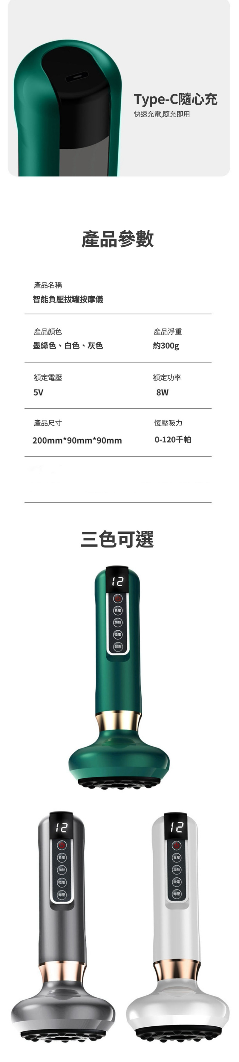 Type-C隨心充快速充電,隨充即用產品參數產品名稱智能負壓拔罐按摩儀產品顏色產品淨重墨綠色、白色、灰色約300g額定電壓5V額定功率8W產品尺寸恆壓吸力200mm*90mm*90mm0-120千帕三色可選12負壓微電1212負壓(負壓(加熱(加熱(微電微電(