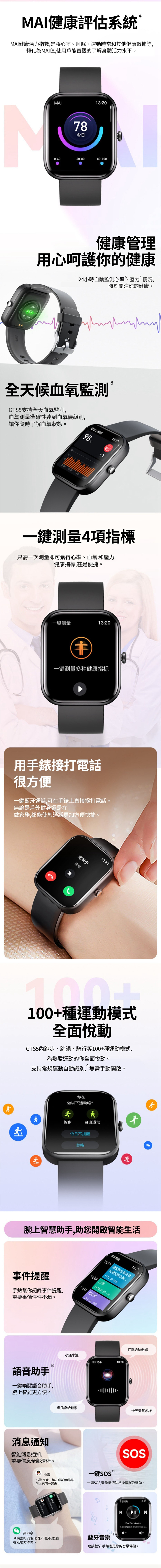 MAI健康評估系統MAI健康活力指數,是將心率睡眠、運動時常和其他健康數據等,轉化為MAI值,使用戶能直觀的了解身體活力水平。MAI13:2078今日0-6060-8080-100健康管理用心呵護你的健康24小時自動監測心率、壓力、血壓、情況,時刻關注你的健康。 8全天候血氧監測 GTS5支持全天血氧監測,血氧測量準確性達到血氧儀級別,讓你隨時了解血氧狀態。血氧饱和度98%100 08:0016:0013:20一鍵測量4項指標只需一次測量即可獲得心率、血氧、血壓和壓力四項健康指標,甚是便捷。一键测量13:20一键测量多种健康指标用手錶接打電話很方便一鍵藍牙通話,可在手錶上直接撥打電話。無論是戶外健身還是在做家務,都能使您通話更加方便快捷。高琳宁来电13:20100+種運動模式全面悅動GTS5內跑步、跳繩、騎行等100+種運動模式,為熱愛運動的你全面悅動。支持常規運動自動識別,無需手動開啟。你在做以下运动吗?跑步自由运动今日提醒忽略腕上智慧助手,助您開啟智能生活事件提醒11/1913:20朋友聚会朋友聚会朋友聚会事件提醒手錶幫你記錄事件提醒,重要事情件件不漏。10語音助手一鍵喚醒語音助手,腕上智能更方便。10:30 每月11/20 上课 08:30 仅一次11/21 逛超市11:00 每周小邁小邁语音助手發信息給琳寧消息通知智能消息通知,重要信息全部清晰。小雪小雪:一起去逛沃爾瑪嗎?叫上志明一起去。今晚不13:20打電話給老媽今天天氣怎樣SOS11一鍵一鍵SOS,緊急情況助您快捷獲取幫助。高琳寧12今晚去打羽毛球呀,不見不散,我藍牙音樂在老地方等你。音乐控制13:20 SoFar Away当前播放歌曲歌词部分連接藍牙,手錶也是您的音樂伴侶。