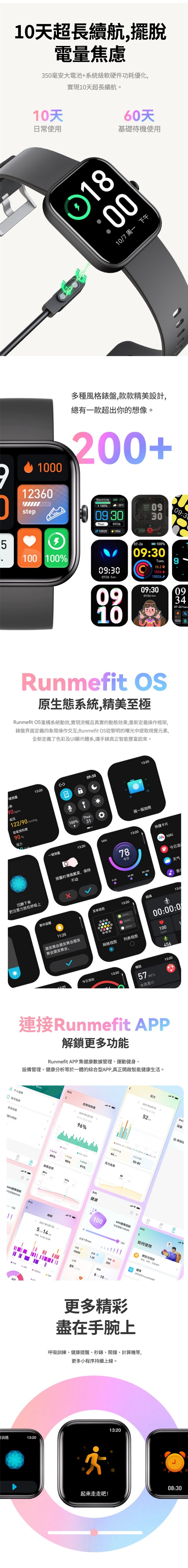 1超長續航擺脫電量焦慮50毫安大電池系統級軟硬件功耗優化實現10天超長續航。10天常使用60天基礎待機使用100107 周下午100012360step多種風格錶盤,款款精美設計,總有一款超出你的想像。+Electricity M PM 1005100 100-2009 30Thur 07261609:3007/26 Sun20220912607-26100%09:30Tues.10.2 1026-09:3090909:3007/26 Sun.Runmefit S原生態系統,精美至極Runmefit OS重構系統動效,實現流暢且真實的動態效果;重新義操作框架,錶盤界面定義四象限操作交互;Runmefit OS從黎明的曙光中提取視覺元素,全新定義了色彩及UI顯示體系,讓手錶真正智能豐富起來。一测量009:3013:20 bpm血压122/ mmHg饱和度90%压力Thur.100%31摇一摇拍照093407-26Tues.A 一键测量13:2013:20快捷卡片测量时请佩戴紧,沉静下来把注意力放在呼吸上事件提醒不动78今日 今日活天气0-6060-80-100. 音乐菜单视图13:20跳绳13:2:2000:00:0朋友聚会朋友聚会朋友聚会朋友聚会。网格视图列表视图1001bpm13:20今日活动13:20梅脱57METS本周累计45613:20連接Runmefit APP解鎖更多功能Runmefit APP集數據管理運動健身、設備管理、健康分析等於一體的綜合型APP,真正開啟智能健康生活。压力8 个人信息信息系统设置题帮助健康指数 100训练9:41200血氧饱和度2021年3月7日05//平均96%2021年3月7日,05:9:41设备52 3添加  %90%-100%压力走势8089%90%%血氧走势89%91%9:41健康9:41睡眠2021年3月7日514过去7天MAI 11::2913:2052-82日+9:41MAI健康指数100今日获取100如何使用绑定与、定,使用健身100001.25200使用设备与保持健康810更多精彩盡在手腕上呼吸訓練、健康提醒、秒錶、鬧鐘、計算機等,更多小程序持續上線。起来走走吧!13:20O08:30