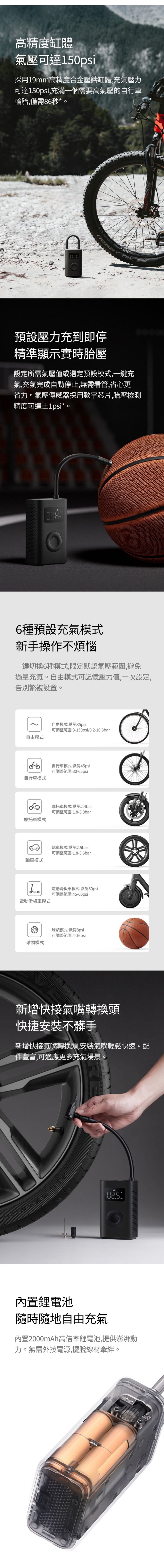 高精度缸體氣壓可達150psi採用19mm高精度合金壓鑄缸體充氣壓力可達150psi,充滿一個需要高氣壓的自行車輪胎,僅需86秒*000預設壓力充到即停精準顯示實時胎壓設定所需氣壓值或選定預設模式,一鍵充氣,充氣完成自動停止,無需看管,省心更省力。氣壓傳感器採用數字芯片,胎壓檢測精度可達±1psi*。6種預設充氣模式新手操作不煩惱一鍵切換6種模式,限定默認氣壓範圍,避免過量充氣。自由模式可記憶壓力值,一次設定,告別繁複設置。自由模式默認35psi可調整範圍:3-150psi/0.2-10.3bar自由模式自行車模式自行車模式:默認45psi可調整範圍:30-65psi摩托車模式:默認2.4bar可調整範圍:1.8-3.0bar摩托車模式轎車模式轎車模式:默認2.5bar可調整範圍:1.8-3.5bar。電動滑板車模式:默認50psi可調整範圍:45-60psi電動滑板車模式球類模式球類模式:默認8psi可調整範圍:4-16psi新增快接氣嘴轉換頭快捷安装不髒手新增快接氣嘴轉換頭,安裝氣嘴輕鬆快速。配件豐富,可適應更多充氣場景。:內置鋰電池隨時隨地自由充氣內置2000mAh高倍率鋰電池,提供澎湃動力。無需外接電源,擺脫線材牽絆。