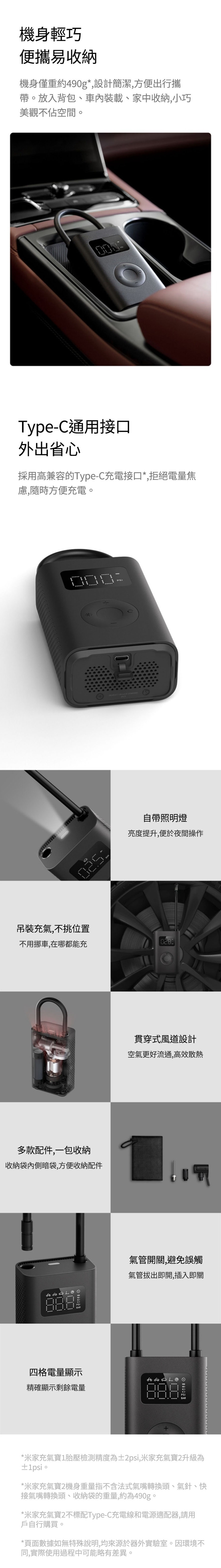 機身輕巧便攜易收納機身僅重約490g*,設計簡潔,方便出行攜帶放入背包、車內裝載、家中收納,小巧美觀不佔空間。Type-C通用接口外出省心採用高兼容的Type-C充電接口*,拒絕電量焦慮,隨時方便充電。自帶照明燈亮度提升,便於夜間操作吊裝充氣,不挑位置不用挪車,在哪都能充028多款配件,一包收納收納袋內側暗袋,方便收納配件貫穿式風道設計空氣更好流通,高效散熱  氣管開關,避免誤觸氣管拔出即開,插入即關四格電量顯示精確顯示剩餘電量*米家充氣寶1胎壓檢測精度為±2psi,米家充氣寶2升級為±1psi。*米家充氣寶2機身重量指不含法式氣嘴轉換頭、氣針、快接氣嘴轉換頭、收納袋的重量,約為490g。*米家充氣寶2不標配Type-C充電線和電源適配器,請用戶自行購買。*頁面數據如無特殊說明,均來源於器外實驗室。因環境不同,實際使用過程中可能略有差異。