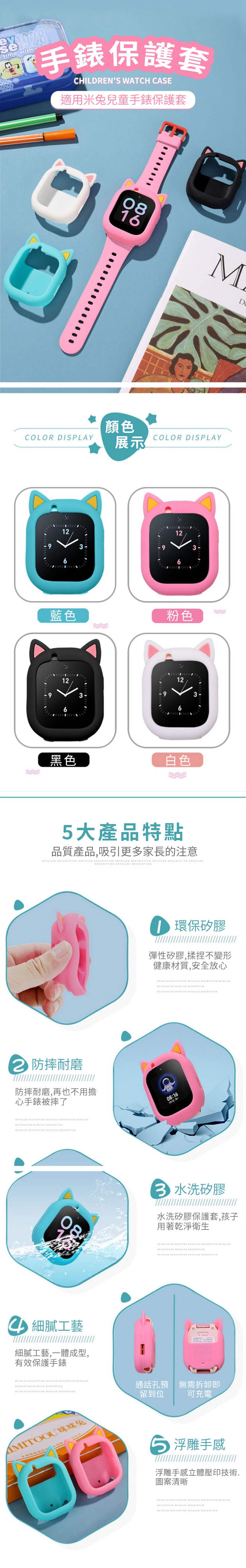 198 with保護套CHILDRENS WATCH CASE適用米兔兒童手錶保護套COLOR DISPLAY90816M顏色COLOR DISPLAY展示1212936藍色粉色12123-3黑色9白色5大產品特點品質產品,吸引更多家長的注意 2 防摔耐磨防摔耐磨,再也不用擔心手錶被摔了 8▲細膩工藝細膩工藝,一體成型,有效保護手錶 環保矽膠彈性矽膠,揉捏不變形健康材質,安全放心 08:163 水洗矽膠水洗矽膠保護套,孩子用著乾淨衛生 通話孔預留到位無需拆卸即可充電AMITOOU 浮雕手感浮雕手感立體壓印技術.圖案清晰