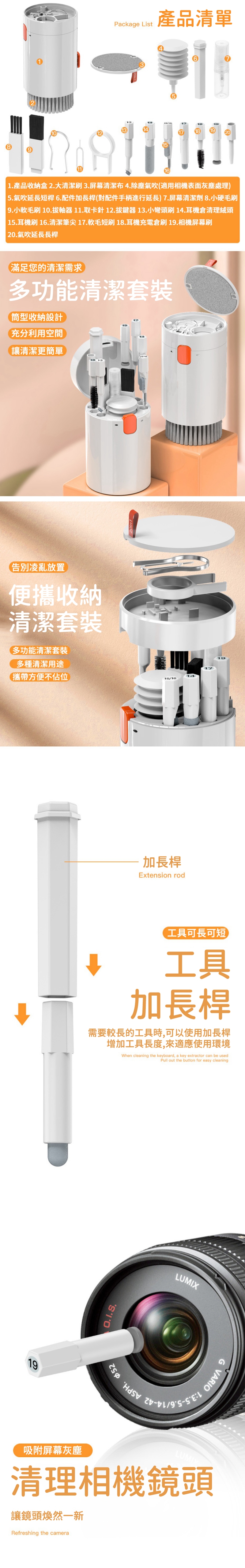 Package List產品清單14121718 19 1產品收納盒 2.大清潔刷3.屏幕清潔布4.除塵氣吹(適用相機表面灰塵處理) 5.氣吹延長短桿6.配件加長桿(對配件手柄進行延長)7.屏幕清潔劑 8.小硬毛刷 9.小軟毛刷10.拔軸器11.取卡針12.拔鍵器13.小彎頭刷 14.耳機倉清理絨頭 15.耳機刷 16.清潔筆尖17.軟毛短刷18.耳機充電倉刷19.相機屏幕刷 20.氣吹延長長桿(滿足您的清潔需求多功能清潔套裝筒型收納設計充分利用空間讓清潔更簡單18 13(告別凌亂放置便攜收納清潔套裝多功能清潔套裝多種清潔用途(攜帶方便不佔位1415/1619加長桿Extension rod工具可長可短工具加長桿需要較長的工具時,可以使用加長桿增加工具長度,來適應使用環境When cleaning the keyboard, a key extractor can be usedASPH. 52Pull out the button for easy cleaningG VARIO吸附屏幕灰塵LUMIX清理相機鏡頭讓鏡頭煥然一新Refreshing the camera