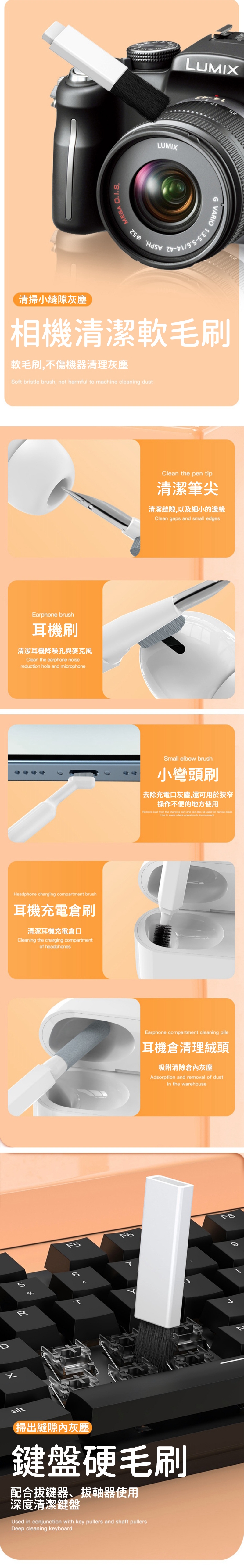 alt5RMEGA LUMIXLUMIXGVARIO清掃小縫隙灰塵相機清潔軟毛刷軟毛刷,不傷機器清理灰塵Soft brtle brush, not harmful to machine cleaning dustEarphone brush耳機刷清潔耳機降噪孔與麥克風Clean the earphone noisereduction hole and microphoneHeadphone charging compartment brush耳機充電倉刷清潔耳機充電倉口Cleaning the charging compartmentof headphonesClean the pen tip清潔筆尖清潔縫隙,以及細小的邊緣Clean gaps and small edgesSmall elbow brush小彎頭刷|去除充電口灰塵,還可用於狹窄操作不便的地方使用Remove dust from the charging port and can also be used for  Use in areas where operation is Earphone compartment cleaning pile耳機倉清理絨頭吸附清除倉內灰塵Adsorption and removal of dustin the warehouseF5F6F87掃出縫隙內灰塵鍵盤硬毛刷配合拔鍵器、拔軸器使用深度清潔鍵盤Used in conjunction with key pullers and shaft pullersDeep cleaning keyboard